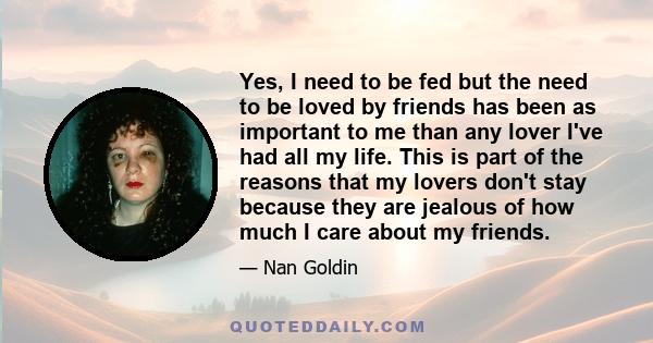 Yes, I need to be fed but the need to be loved by friends has been as important to me than any lover I've had all my life. This is part of the reasons that my lovers don't stay because they are jealous of how much I