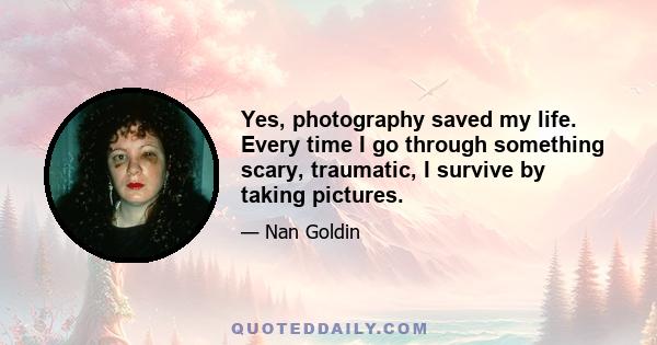 Yes, photography saved my life. Every time I go through something scary, traumatic, I survive by taking pictures.