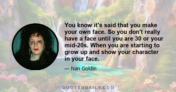 You know it's said that you make your own face. So you don't really have a face until you are 30 or your mid-20s. When you are starting to grow up and show your character in your face.