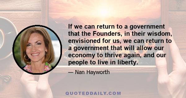 If we can return to a government that the Founders, in their wisdom, envisioned for us, we can return to a government that will allow our economy to thrive again, and our people to live in liberty.