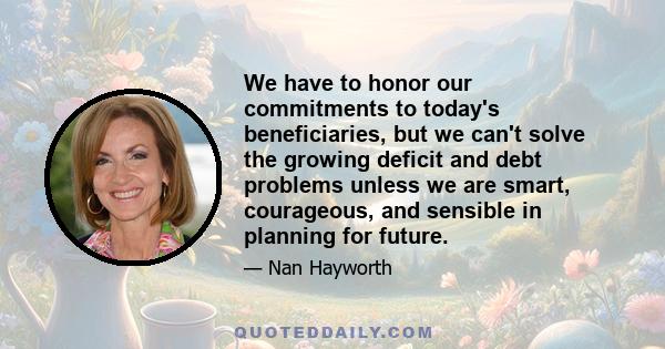 We have to honor our commitments to today's beneficiaries, but we can't solve the growing deficit and debt problems unless we are smart, courageous, and sensible in planning for future.