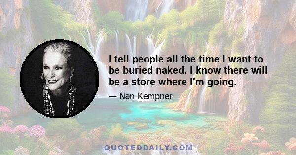 I tell people all the time I want to be buried naked. I know there will be a store where I'm going.