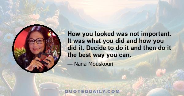 How you looked was not important. It was what you did and how you did it. Decide to do it and then do it the best way you can.