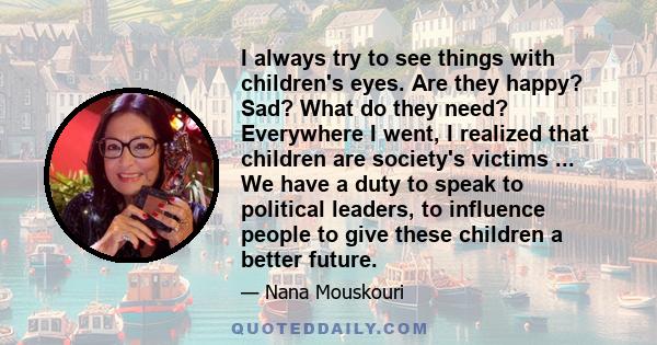 I always try to see things with children's eyes. Are they happy? Sad? What do they need? Everywhere I went, I realized that children are society's victims ... We have a duty to speak to political leaders, to influence