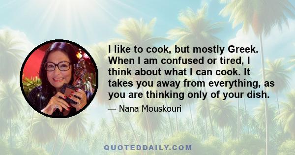 I like to cook, but mostly Greek. When I am confused or tired, I think about what I can cook. It takes you away from everything, as you are thinking only of your dish.