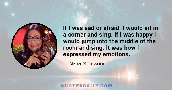 If I was sad or afraid, I would sit in a corner and sing. If I was happy I would jump into the middle of the room and sing. It was how I expressed my emotions.