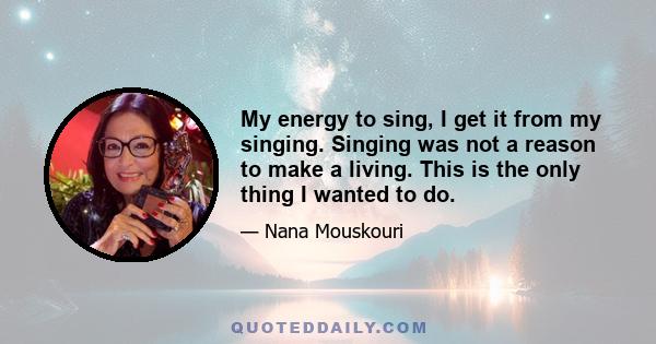 My energy to sing, I get it from my singing. Singing was not a reason to make a living. This is the only thing I wanted to do.