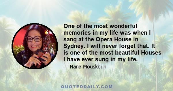 One of the most wonderful memories in my life was when I sang at the Opera House in Sydney. I will never forget that. It is one of the most beautiful Houses I have ever sung in my life.