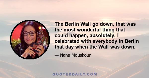 The Berlin Wall go down, that was the most wonderful thing that could happen, absolutely. I celebrated with everybody in Berlin that day when the Wall was down.