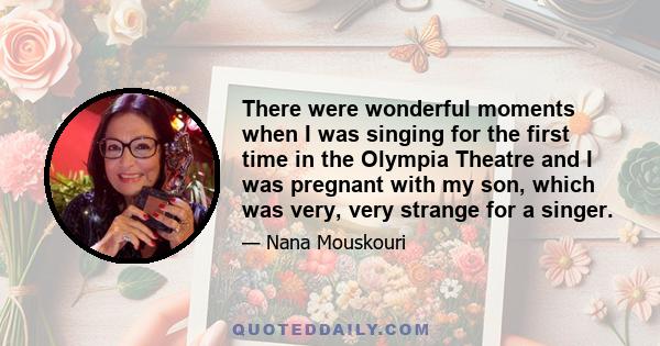 There were wonderful moments when I was singing for the first time in the Olympia Theatre and I was pregnant with my son, which was very, very strange for a singer.