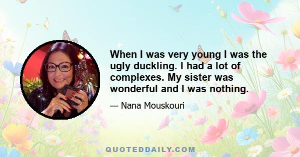 When I was very young I was the ugly duckling. I had a lot of complexes. My sister was wonderful and I was nothing.