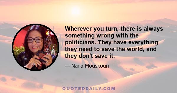 Wherever you turn, there is always something wrong with the politicians. They have everything they need to save the world, and they don't save it.