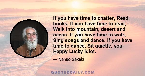 If you have time to chatter, Read books. If you have time to read, Walk into mountain, desert and ocean. If you have time to walk, Sing songs and dance. If you have time to dance, Sit quietly, you Happy Lucky Idiot.