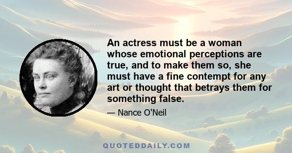 An actress must be a woman whose emotional perceptions are true, and to make them so, she must have a fine contempt for any art or thought that betrays them for something false.