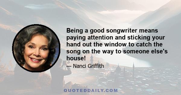 Being a good songwriter means paying attention and sticking your hand out the window to catch the song on the way to someone else's house!