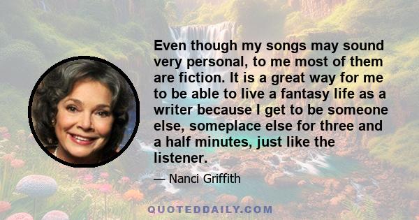 Even though my songs may sound very personal, to me most of them are fiction. It is a great way for me to be able to live a fantasy life as a writer because I get to be someone else, someplace else for three and a half