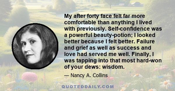 My after forty face felt far more comfortable than anything I lived with previously. Self-confidence was a powerful beauty-potion; I looked better because I felt better. Failure and grief as well as success and love had 