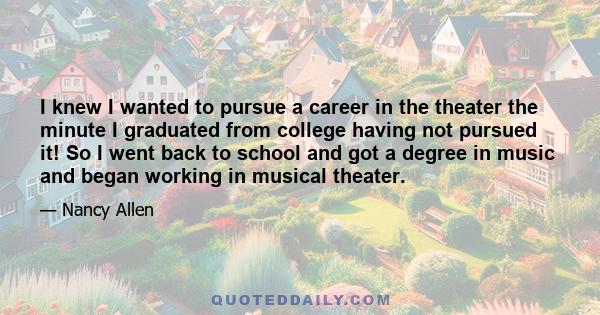 I knew I wanted to pursue a career in the theater the minute I graduated from college having not pursued it! So I went back to school and got a degree in music and began working in musical theater.