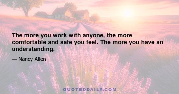 The more you work with anyone, the more comfortable and safe you feel. The more you have an understanding.