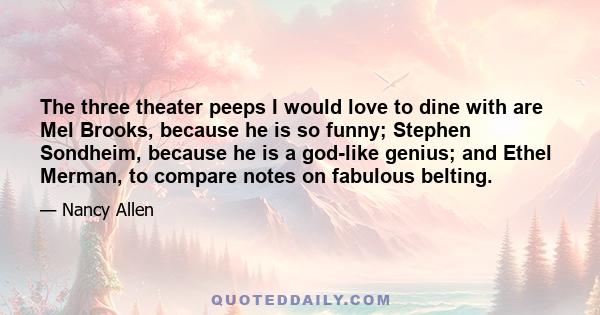 The three theater peeps I would love to dine with are Mel Brooks, because he is so funny; Stephen Sondheim, because he is a god-like genius; and Ethel Merman, to compare notes on fabulous belting.