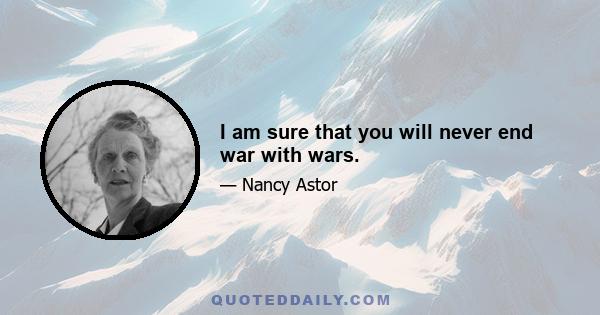 I am sure that you will never end war with wars.