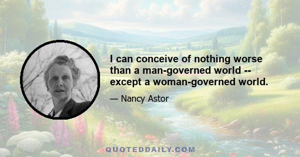 I can conceive of nothing worse than a man-governed world -- except a woman-governed world.