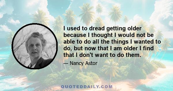 I used to dread getting older because I thought I would not be able to do all the things I wanted to do, but now that I am older I find that I don't want to do them.