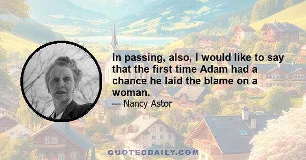In passing, also, I would like to say that the first time Adam had a chance he laid the blame on a woman.