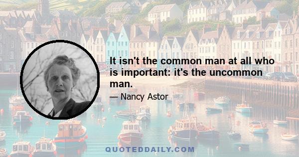 It isn't the common man at all who is important: it's the uncommon man.