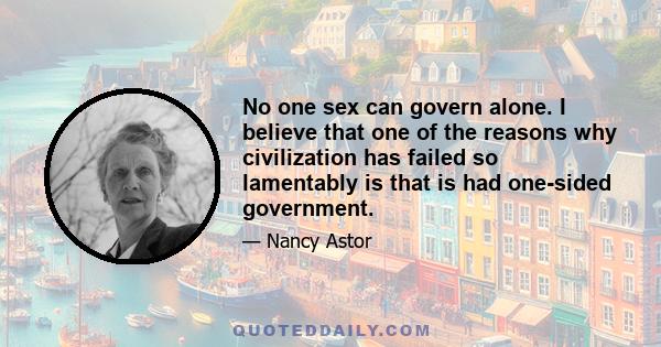 No one sex can govern alone. I believe that one of the reasons why civilization has failed so lamentably is that is had one-sided government.