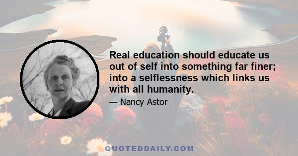 Real education should educate us out of self into something far finer; into a selflessness which links us with all humanity.