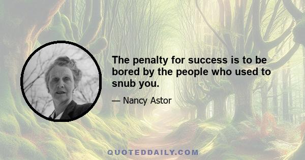 The penalty for success is to be bored by the people who used to snub you.