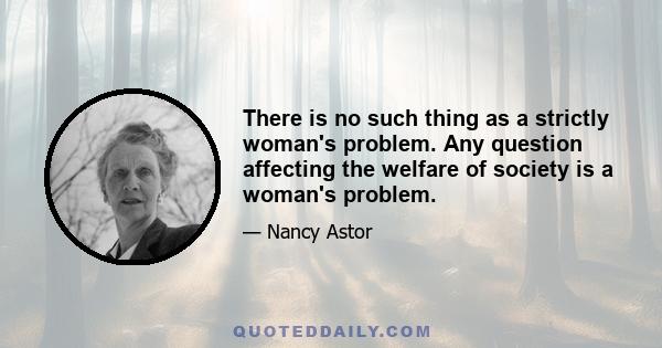 There is no such thing as a strictly woman's problem. Any question affecting the welfare of society is a woman's problem.