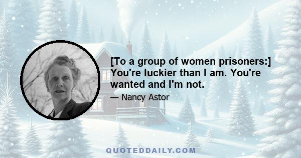 [To a group of women prisoners:] You're luckier than I am. You're wanted and I'm not.