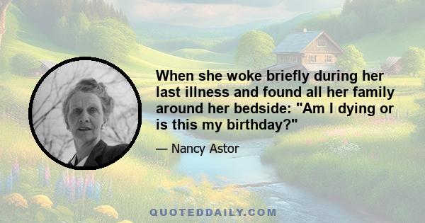 When she woke briefly during her last illness and found all her family around her bedside: Am I dying or is this my birthday?