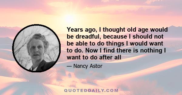 Years ago, I thought old age would be dreadful, because I should not be able to do things I would want to do. Now I find there is nothing I want to do after all