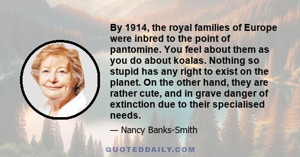 By 1914, the royal families of Europe were inbred to the point of pantomine. You feel about them as you do about koalas. Nothing so stupid has any right to exist on the planet. On the other hand, they are rather cute,