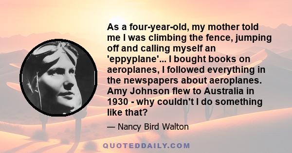 As a four-year-old, my mother told me I was climbing the fence, jumping off and calling myself an 'eppyplane'... I bought books on aeroplanes, I followed everything in the newspapers about aeroplanes. Amy Johnson flew