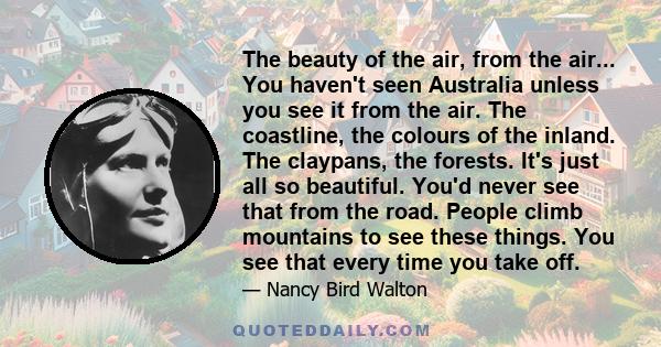 The beauty of the air, from the air... You haven't seen Australia unless you see it from the air. The coastline, the colours of the inland. The claypans, the forests. It's just all so beautiful. You'd never see that