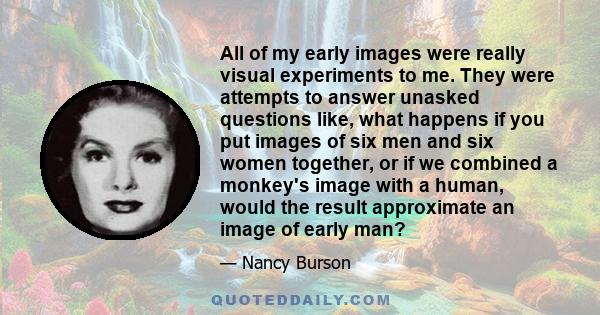 All of my early images were really visual experiments to me. They were attempts to answer unasked questions like, what happens if you put images of six men and six women together, or if we combined a monkey's image with 