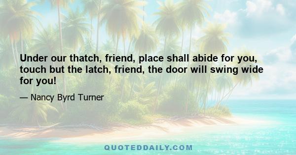 Under our thatch, friend, place shall abide for you, touch but the latch, friend, the door will swing wide for you!