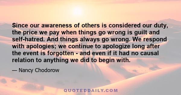 Since our awareness of others is considered our duty, the price we pay when things go wrong is guilt and self-hatred. And things always go wrong. We respond with apologies; we continue to apologize long after the event