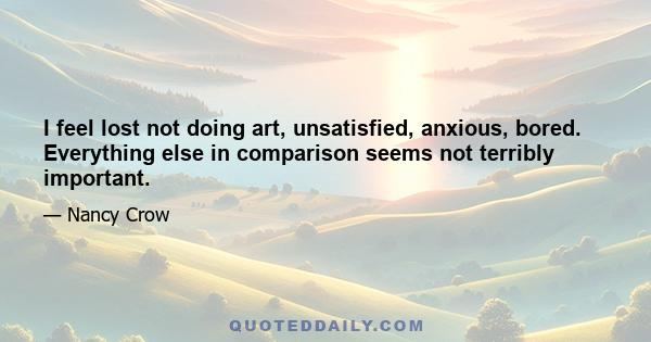 I feel lost not doing art, unsatisfied, anxious, bored. Everything else in comparison seems not terribly important.