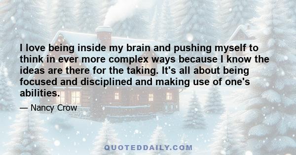 I love being inside my brain and pushing myself to think in ever more complex ways because I know the ideas are there for the taking. It's all about being focused and disciplined and making use of one's abilities.