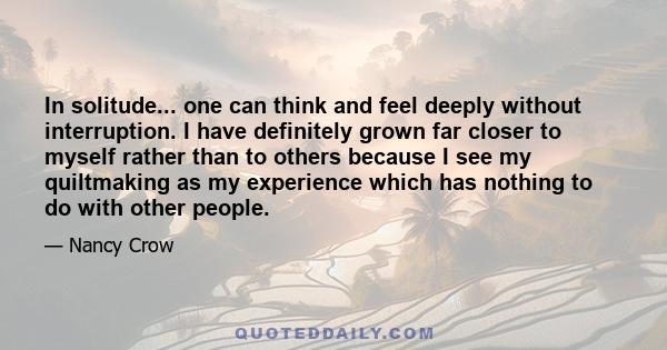 In solitude... one can think and feel deeply without interruption. I have definitely grown far closer to myself rather than to others because I see my quiltmaking as my experience which has nothing to do with other