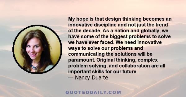 My hope is that design thinking becomes an innovative discipline and not just the trend of the decade. As a nation and globally, we have some of the biggest problems to solve we have ever faced. We need innovative ways