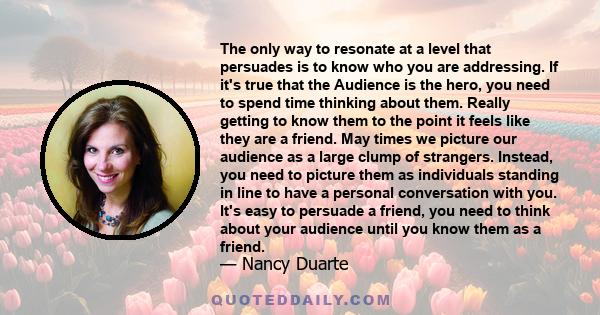 The only way to resonate at a level that persuades is to know who you are addressing. If it's true that the Audience is the hero, you need to spend time thinking about them. Really getting to know them to the point it