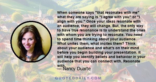 When someone says that resonates with me what they are saying is I agree with you or I align with you. Once your ideas resonate with an audience, they will change. But, the only way to have true resonance is to