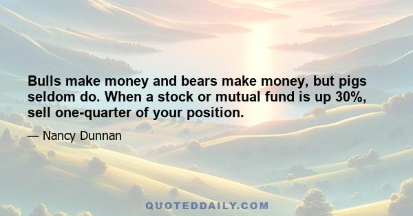 Bulls make money and bears make money, but pigs seldom do. When a stock or mutual fund is up 30%, sell one-quarter of your position.