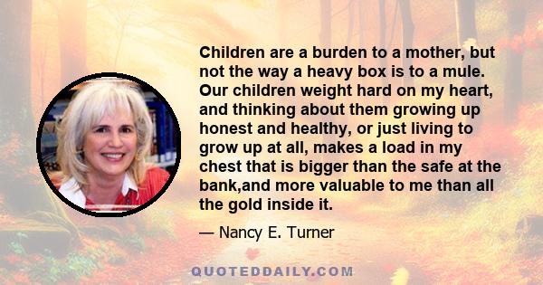 Children are a burden to a mother, but not the way a heavy box is to a mule. Our children weight hard on my heart, and thinking about them growing up honest and healthy, or just living to grow up at all, makes a load in 